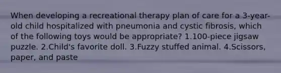 When developing a recreational therapy plan of care for a 3-year-old child hospitalized with pneumonia and cystic fibrosis, which of the following toys would be appropriate? 1.100-piece jigsaw puzzle. 2.Child's favorite doll. 3.Fuzzy stuffed animal. 4.Scissors, paper, and paste