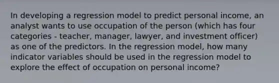 In developing a regression model to predict personal income, an analyst wants to use occupation of the person (which has four categories - teacher, manager, lawyer, and investment officer) as one of the predictors. In the regression model, how many indicator variables should be used in the regression model to explore the effect of occupation on personal income?