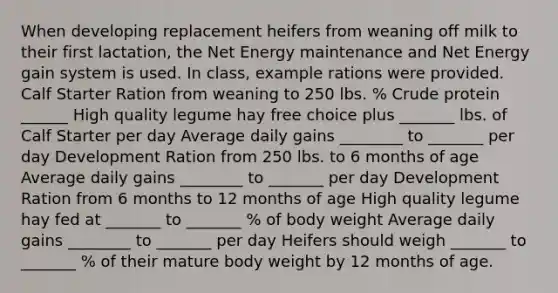 When developing replacement heifers from weaning off milk to their first lactation, the Net Energy maintenance and Net Energy gain system is used. In class, example rations were provided. Calf Starter Ration from weaning to 250 lbs. % Crude protein ______ High quality legume hay free choice plus _______ lbs. of Calf Starter per day Average daily gains ________ to _______ per day Development Ration from 250 lbs. to 6 months of age Average daily gains ________ to _______ per day Development Ration from 6 months to 12 months of age High quality legume hay fed at _______ to _______ % of body weight Average daily gains ________ to _______ per day Heifers should weigh _______ to _______ % of their mature body weight by 12 months of age.