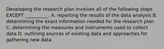 Developing the research plan involves all of the following steps EXCEPT​ __________. A. reporting the results of the data analysis B. determining the exact information needed for the research plan C. determining the measures and instruments used to collect data D. outlining sources of existing data and approaches for gathering new data