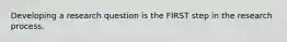 Developing a research question is the FIRST step in the research process.