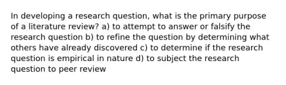 In developing a research question, what is the primary purpose of a literature review? a) to attempt to answer or falsify the research question b) to refine the question by determining what others have already discovered c) to determine if the research question is empirical in nature d) to subject the research question to peer review