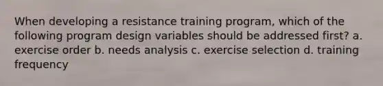 When developing a resistance training program, which of the following program design variables should be addressed first? a. exercise order b. needs analysis c. exercise selection d. training frequency