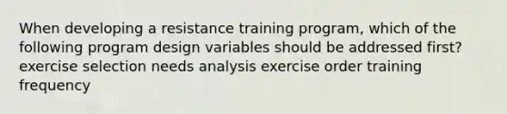 When developing a resistance training program, which of the following program design variables should be addressed first? exercise selection needs analysis exercise order training frequency