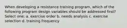 When developing a resistance training program, which of the following program design variables should be addressed first? Select one: a. exercise order b. needs analysis c. exercise selection d. training frequency