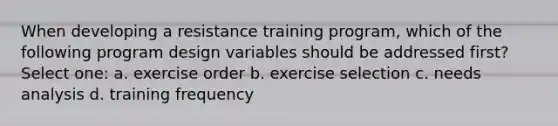 When developing a resistance training program, which of the following program design variables should be addressed first? Select one: a. exercise order b. exercise selection c. needs analysis d. training frequency