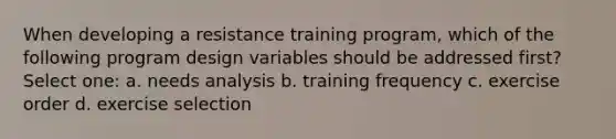 When developing a resistance training program, which of the following program design variables should be addressed first? Select one: a. needs analysis b. training frequency c. exercise order d. exercise selection