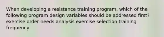 When developing a resistance training program, which of the following program design variables should be addressed first? exercise order needs analysis exercise selection training frequency