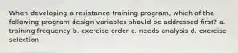 When developing a resistance training program, which of the following program design variables should be addressed first? a. training frequency b. exercise order c. needs analysis d. exercise selection