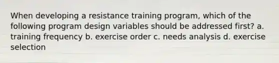 When developing a resistance training program, which of the following program design variables should be addressed first? a. training frequency b. exercise order c. needs analysis d. exercise selection