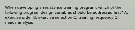 When developing a resistance training program, which of the following program design variables should be addressed first? A. exercise order B. exercise selection C. training frequency D. needs analysis