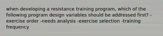 when developing a resistance training program, which of the following program design variables should be addressed first? -exercise order -needs analysis -exercise selection -training frequency