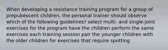 When developing a resistance training program for a group of prepubescent children, the personal trainer should observe which of the following guidelines? select multi- and single-joint exercises for the program have the children perform the same exercises each training session pair the younger children with the older children for exercises that require spotting