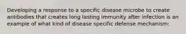 Developing a response to a specific disease microbe to create antibodies that creates long lasting immunity after infection is an example of what kind of disease specific defense mechanism: