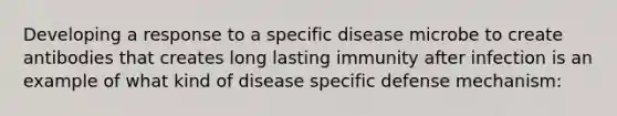 Developing a response to a specific disease microbe to create antibodies that creates long lasting immunity after infection is an example of what kind of disease specific defense mechanism: