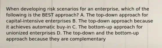 When developing risk scenarios for an enterprise, which of the following is the BEST approach? A. The top-down approach for capital-intensive enterprises B. The top-down approach because it achieves automatic buy-in C. The bottom-up approach for unionized enterprises D. The top-down and the bottom-up approach because they are complementary