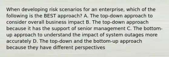 When developing risk scenarios for an enterprise, which of the following is the BEST approach? A. The top-down approach to consider overall business impact B. The top-down approach because it has the support of senior management C. The bottom-up approach to understand the impact of system outages more accurately D. The top-down and the bottom-up approach because they have different perspectives