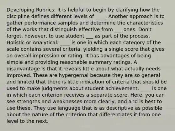 Developing Rubrics: It is helpful to begin by clarifying how the discipline defines different levels of ____. Another approach is to gather performance samples and determine the characteristics of the works that distinguish effective from ___ ones. Don't forget, however, to use student ___ as part of the process. Holistic or Analytical: ____ is one in which each category of the scale contains several criteria, yielding a single score that gives an overall impression or rating. It has advantages of being simple and providing reasonable summary ratings. A disadvantage is that it reveals little about what actually needs improved. These are hypergernal because they are so general and limited that there is little indication of criteria that should be used to make judgments about student achievement. ____ is one in which each criterion receives a separate score. Here, you can see strengths and weaknesses more clearly, and and is best to use these. They use language that is as descriptive as possible about the nature of the criterion that differentiates it from one level to the next.