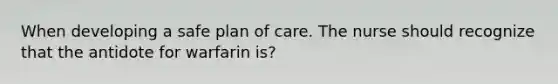 When developing a safe plan of care. The nurse should recognize that the antidote for warfarin is?