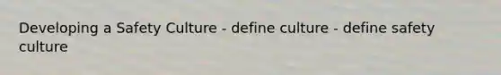 Developing a Safety Culture - define culture - define safety culture