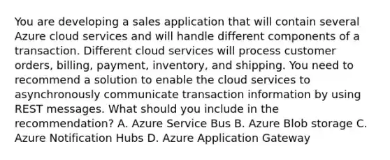 You are developing a sales application that will contain several Azure cloud services and will handle different components of a transaction. Different cloud services will process customer orders, billing, payment, inventory, and shipping. You need to recommend a solution to enable the cloud services to asynchronously communicate transaction information by using REST messages. What should you include in the recommendation? A. Azure Service Bus B. Azure Blob storage C. Azure Notification Hubs D. Azure Application Gateway