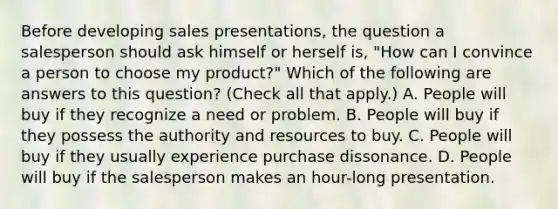 Before developing sales presentations, the question a salesperson should ask himself or herself is, "How can I convince a person to choose my product?" Which of the following are answers to this question? (Check all that apply.) A. People will buy if they recognize a need or problem. B. People will buy if they possess the authority and resources to buy. C. People will buy if they usually experience purchase dissonance. D. People will buy if the salesperson makes an hour-long presentation.