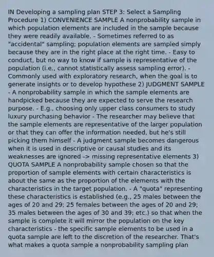 IN Developing a sampling plan STEP 3: Select a Sampling Procedure 1) CONVENIENCE SAMPLE A nonprobability sample in which population elements are included in the sample because they were readily available. - Sometimes referred to as "accidental" sampling; population elements are sampled simply because they are in the right place at the right time. - Easy to conduct, but no way to know if sample is representative of the population (i.e., cannot statistically assess sampling error). - Commonly used with exploratory research, when the goal is to generate insights or to develop hypothese 2) JUDGMENT SAMPLE - A nonprobability sample in which the sample elements are handpicked because they are expected to serve the research purpose. - E.g., choosing only upper class consumers to study luxury purchasing behavior - The researcher may believe that the sample elements are representative of the larger population or that they can offer the information needed, but he's still picking them himself - A judgment sample becomes dangerous when it is used in descriptive or causal studies and its weaknesses are ignored -> missing representative elements 3) QUOTA SAMPLE A nonprobability sample chosen so that the proportion of sample elements with certain characteristics is about the same as the proportion of the elements with the characteristics in the target population. - A "quota" representing these characteristics is established (e.g., 25 males between the ages of 20 and 29; 25 females between the ages of 20 and 29; 35 males between the ages of 30 and 39; etc.) so that when the sample is complete it will mirror the population on the key characteristics - the specific sample elements to be used in a quota sample are left to the discretion of the researcher. That's what makes a quota sample a nonprobability sampling plan