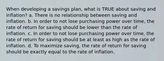 When developing a savings plan, what is TRUE about saving and inflation? a. There is no relationship between saving and inflation. b. In order to not lose purchasing power over time, the rate of return for saving should be lower than the rate of inflation. c. In order to not lose purchasing power over time, the rate of return for saving should be at least as high as the rate of inflation. d. To maximize saving, the rate of return for saving should be exactly equal to the rate of inflation.