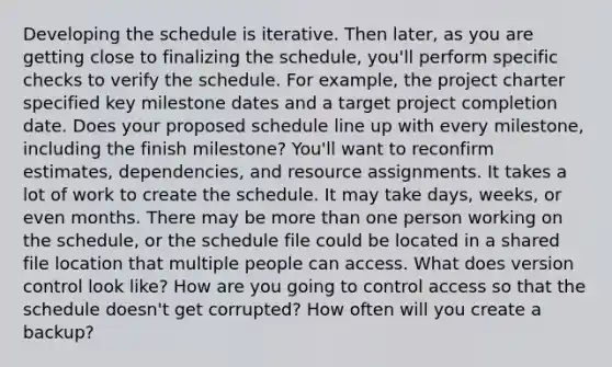 Developing the schedule is iterative. Then later, as you are getting close to finalizing the schedule, you'll perform specific checks to verify the schedule. For example, the project charter specified key milestone dates and a target project completion date. Does your proposed schedule line up with every milestone, including the finish milestone? You'll want to reconfirm estimates, dependencies, and resource assignments. It takes a lot of work to create the schedule. It may take days, weeks, or even months. There may be more than one person working on the schedule, or the schedule file could be located in a shared file location that multiple people can access. What does version control look like? How are you going to control access so that the schedule doesn't get corrupted? How often will you create a backup?