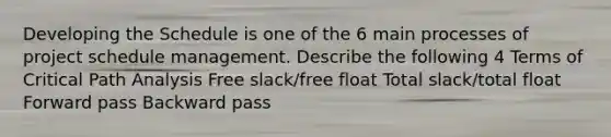 Developing the Schedule is one of the 6 main processes of project schedule management. Describe the following 4 Terms of Critical Path Analysis Free slack/free float Total slack/total float Forward pass Backward pass