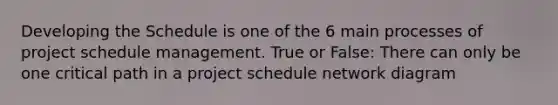 Developing the Schedule is one of the 6 main processes of project schedule management. True or False: There can only be one critical path in a project schedule <a href='https://www.questionai.com/knowledge/kev1N0a0V5-network-diagram' class='anchor-knowledge'>network diagram</a>