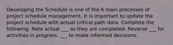 Developing the Schedule is one of the 6 main processes of project schedule management. It is important to update the project schedule with actual critical path data. Complete the following: Note actual ___ as they are completed. Reverse ___ for activities in progress. ___ to make informed decisions.