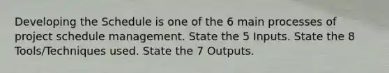 Developing the Schedule is one of the 6 main processes of project schedule management. State the 5 Inputs. State the 8 Tools/Techniques used. State the 7 Outputs.