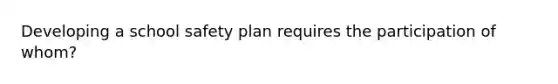 Developing a school safety plan requires the participation of whom?