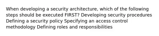 When developing a security architecture, which of the following steps should be executed FIRST? Developing security procedures Defining a security policy Specifying an access control methodology Defining roles and responsibilities