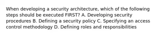 When developing a security architecture, which of the following steps should be executed FIRST? A. Developing security procedures B. Defining a security policy C. Specifying an access control methodology D. Defining roles and responsibilities