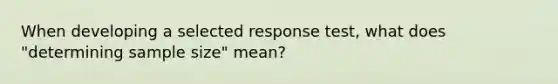 When developing a selected response test, what does "determining sample size" mean?