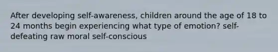 After developing self-awareness, children around the age of 18 to 24 months begin experiencing what type of emotion? self-defeating raw moral self-conscious