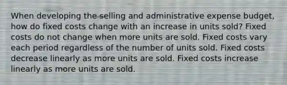 When developing the selling and administrative expense budget, how do fixed costs change with an increase in units sold? Fixed costs do not change when more units are sold. Fixed costs vary each period regardless of the number of units sold. Fixed costs decrease linearly as more units are sold. Fixed costs increase linearly as more units are sold.