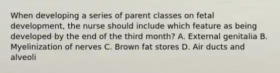 When developing a series of parent classes on fetal development, the nurse should include which feature as being developed by the end of the third month? A. External genitalia B. Myelinization of nerves C. Brown fat stores D. Air ducts and alveoli