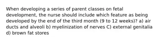 When developing a series of parent classes on fetal development, the nurse should include which feature as being developed by the end of the third month (9 to 12 weeks)? a) air ducts and alveoli b) myelinization of nerves C) external genitalia d) brown fat stores