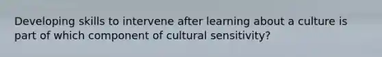 Developing skills to intervene after learning about a culture is part of which component of cultural sensitivity?