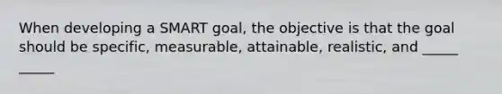 When developing a SMART goal, the objective is that the goal should be specific, measurable, attainable, realistic, and _____ _____