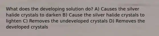 What does the developing solution do? A) Causes the silver halide crystals to darken B) Cause the silver halide crystals to lighten C) Removes the undeveloped crystals D) Removes the developed crystals