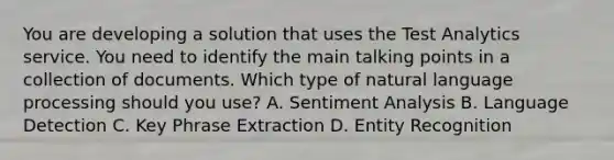 You are developing a solution that uses the Test Analytics service. You need to identify the main talking points in a collection of documents. Which type of natural language processing should you use? A. Sentiment Analysis B. Language Detection C. Key Phrase Extraction D. Entity Recognition