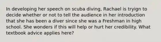 In developing her speech on scuba diving, Rachael is tryign to decide whether or not to tell the audience in her introduction that she has been a diver since she was a Freshman in high school. She wonders if this will help or hurt her credibility. What textbook advice applies here?