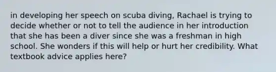 in developing her speech on scuba diving, Rachael is trying to decide whether or not to tell the audience in her introduction that she has been a diver since she was a freshman in high school. She wonders if this will help or hurt her credibility. What textbook advice applies here?