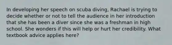 In developing her speech on scuba diving, Rachael is trying to decide whether or not to tell the audience in her introduction that she has been a diver since she was a freshman in high school. She wonders if this will help or hurt her credibility. What textbook advice applies here?