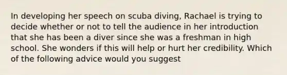 In developing her speech on scuba diving, Rachael is trying to decide whether or not to tell the audience in her introduction that she has been a diver since she was a freshman in high school. She wonders if this will help or hurt her credibility. Which of the following advice would you suggest