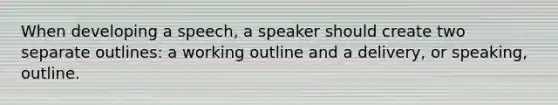 When developing a speech, a speaker should create two separate outlines: a working outline and a delivery, or speaking, outline.